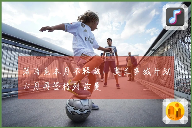 若马竞本月不释放，奥兰多城计划六月再签格列兹曼
