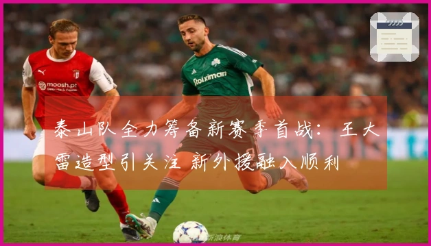 泰山队全力筹备新赛季首战：王大雷造型引关注 新外援融入顺利