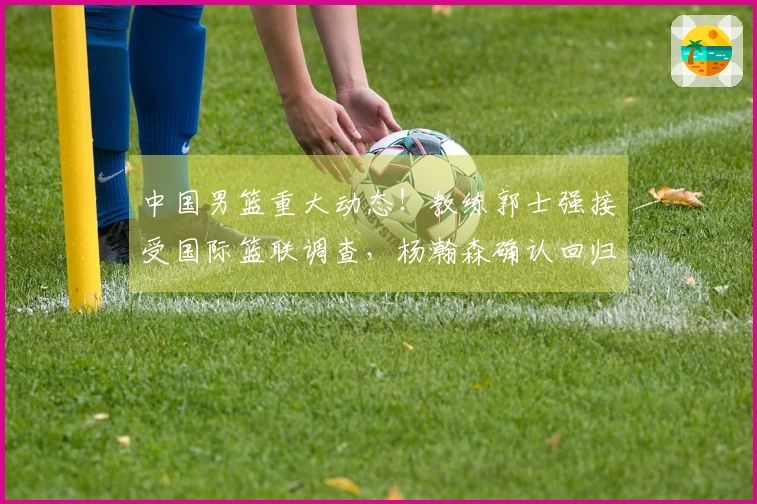 中国男篮重大动态！教练郭士强接受国际篮联调查，杨瀚森确认回归