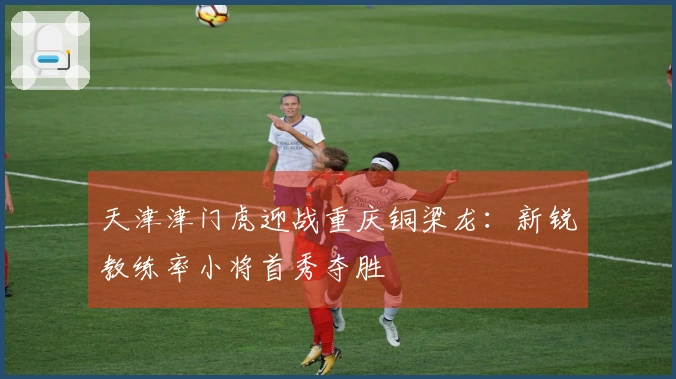 天津津门虎迎战重庆铜梁龙：新锐教练率小将首秀夺胜