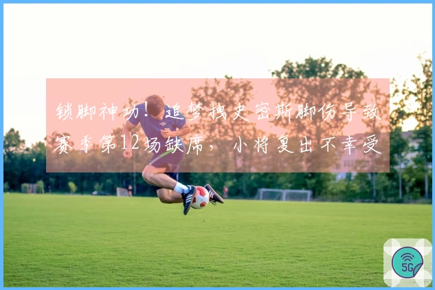 锁脚神功！追梦拽史密斯脚伤导致赛季第12场缺席，小将复出不幸受伤