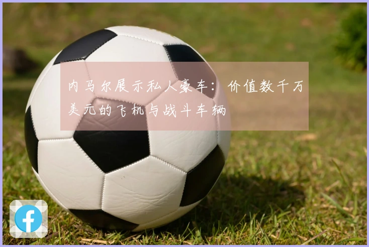 内马尔展示私人豪车：价值数千万美元的飞机与战斗车辆