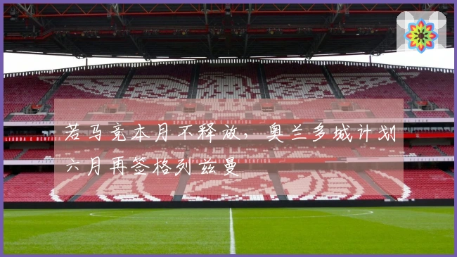 若马竞本月不释放，奥兰多城计划六月再签格列兹曼