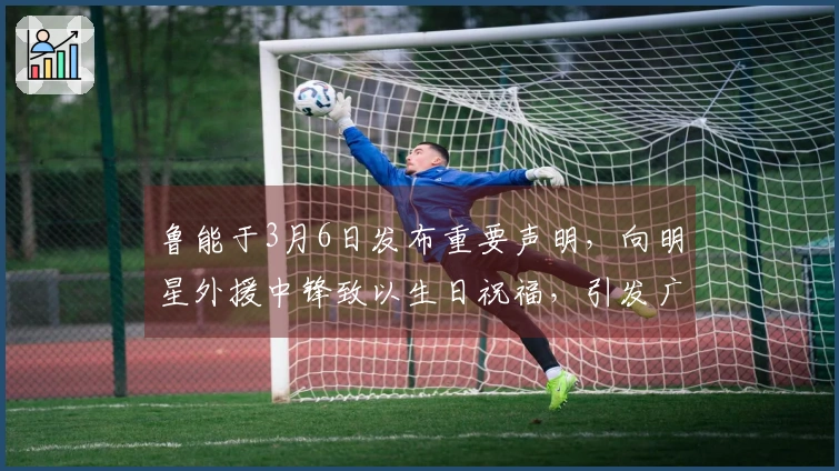 鲁能于3月6日发布重要声明，向明星外援中锋致以生日祝福，引发广泛讨论
