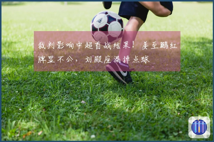 裁判影响中超首战结果！姜至鹏红牌显不公，刘殿座漏掉点球