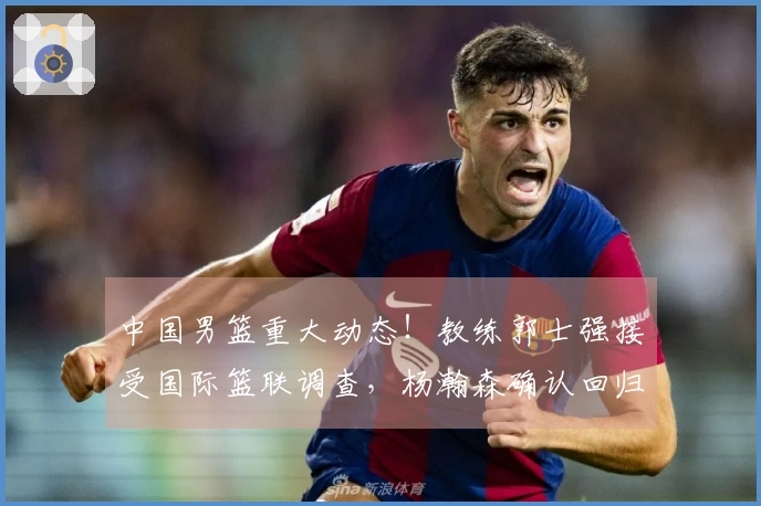 中国男篮重大动态！教练郭士强接受国际篮联调查，杨瀚森确认回归