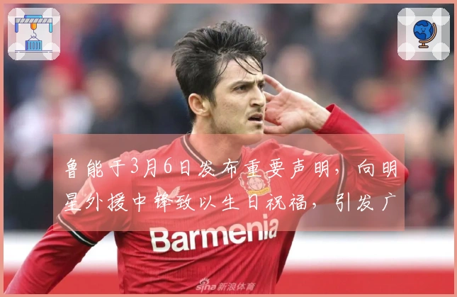 鲁能于3月6日发布重要声明，向明星外援中锋致以生日祝福，引发广泛讨论