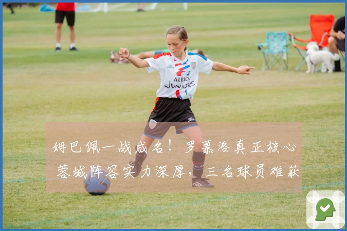 姆巴佩一战成名！罗慕洛真正核心 蓉城阵容实力深厚，三名球员难获高评