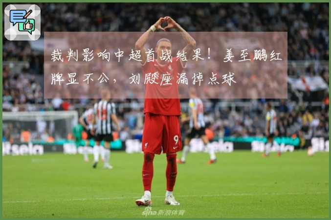 裁判影响中超首战结果！姜至鹏红牌显不公，刘殿座漏掉点球