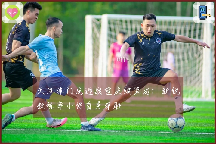 天津津门虎迎战重庆铜梁龙：新锐教练率小将首秀夺胜